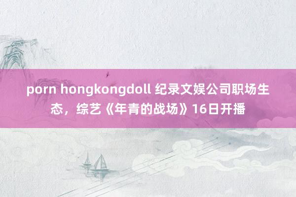 porn hongkongdoll 纪录文娱公司职场生态，综艺《年青的战场》16日开播