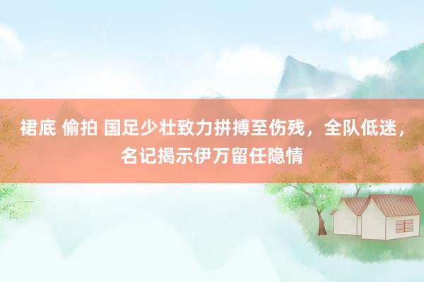 裙底 偷拍 国足少壮致力拼搏至伤残，全队低迷，名记揭示伊万留任隐情