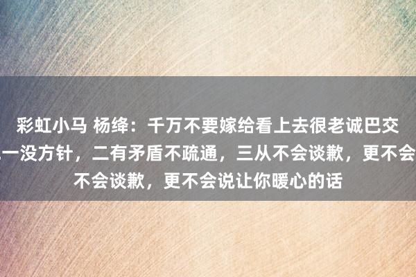 彩虹小马 杨绛：千万不要嫁给看上去很老诚巴交的男东谈主，他一没方针，二有矛盾不疏通，三从不会谈歉，更不会说让你暖心的话