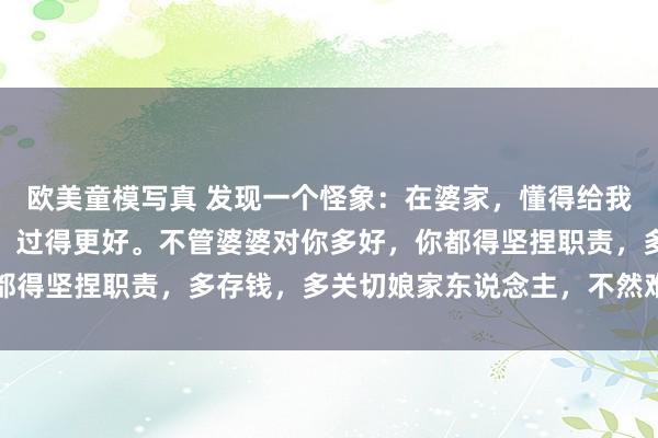 欧美童模写真 发现一个怪象：在婆家，懂得给我方留退路的女东说念主，过得更好。不管婆婆对你多好，你都得坚捏职责，多存钱，多关切娘家东说念主，不然难有好下场