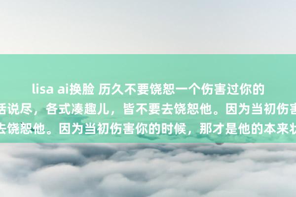 lisa ai换脸 历久不要饶恕一个伤害过你的东说念主，哪怕他当今好话说尽，各式凑趣儿，皆不要去饶恕他。因为当初伤害你的时候，那才是他的本来状貌