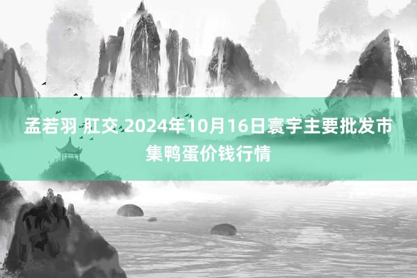 孟若羽 肛交 2024年10月16日寰宇主要批发市集鸭蛋价钱行情