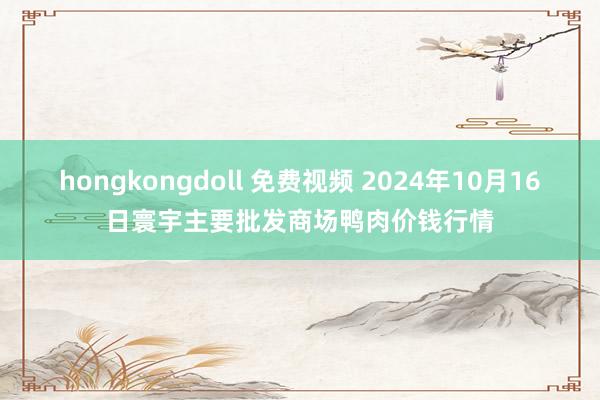 hongkongdoll 免费视频 2024年10月16日寰宇主要批发商场鸭肉价钱行情