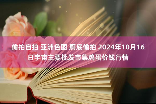 偷拍自拍 亚洲色图 厕底偷拍 2024年10月16日宇宙主要批发市集鸡蛋价钱行情