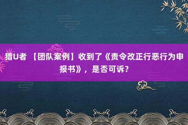 猎U者 【团队案例】收到了《责令改正行恶行为申报书》，是否可诉？