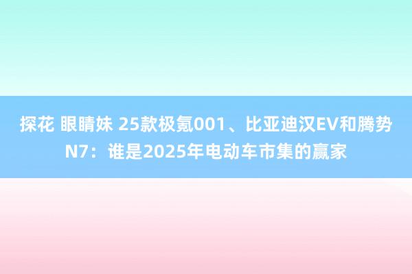 探花 眼睛妹 25款极氪001、比亚迪汉EV和腾势N7：谁是2025年电动车市集的赢家