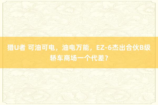 猎U者 可油可电，油电万能，EZ-6杰出合伙B级轿车商场一个代差？