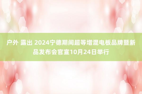 户外 露出 2024宁德期间超等增混电板品牌暨新品发布会官宣10月24日举行