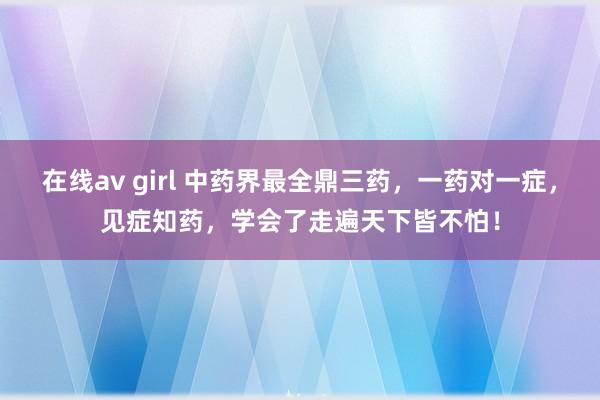 在线av girl 中药界最全鼎三药，一药对一症，见症知药，学会了走遍天下皆不怕！