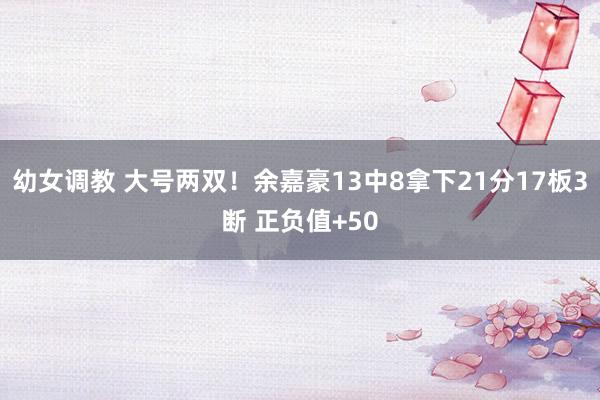 幼女调教 大号两双！余嘉豪13中8拿下21分17板3断 正负值+50