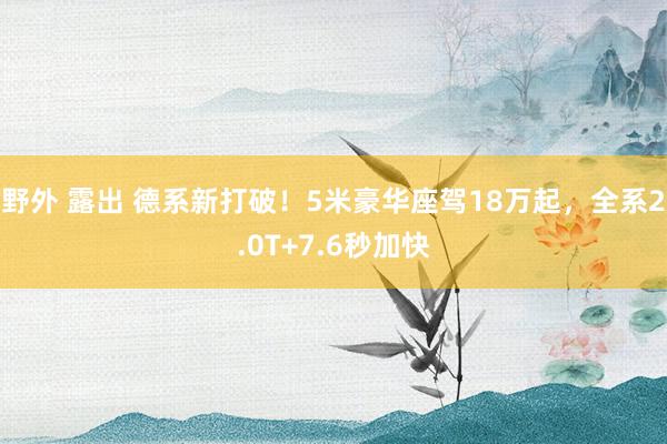 野外 露出 德系新打破！5米豪华座驾18万起，全系2.0T+7.6秒加快