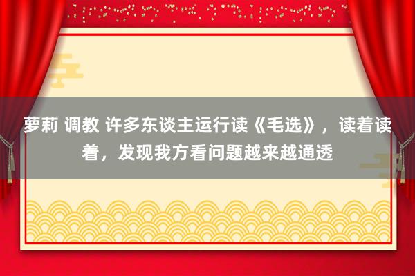 萝莉 调教 许多东谈主运行读《毛选》，读着读着，发现我方看问题越来越通透