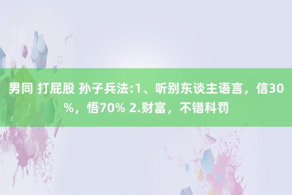 男同 打屁股 孙子兵法:1、听别东谈主语言，信30%，悟70% 2.财富，不错科罚