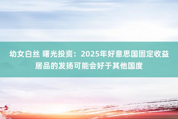 幼女白丝 曙光投资：2025年好意思国固定收益居品的发扬可能会好于其他国度