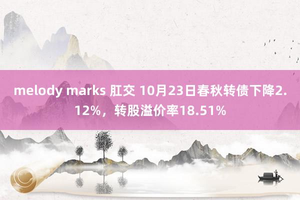 melody marks 肛交 10月23日春秋转债下降2.12%，转股溢价率18.51%