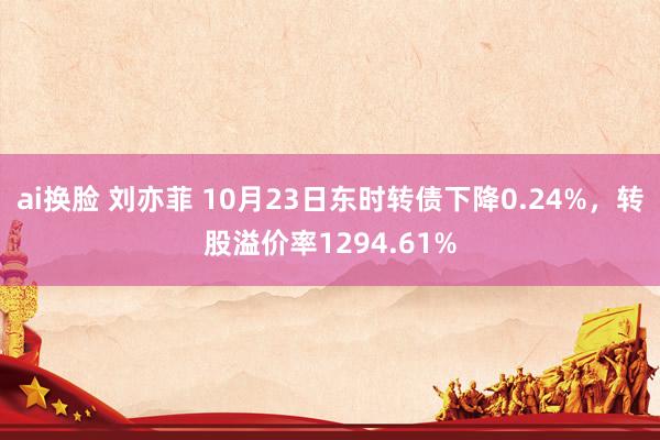 ai换脸 刘亦菲 10月23日东时转债下降0.24%，转股溢价率1294.61%