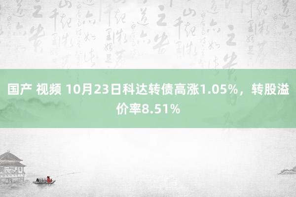 国产 视频 10月23日科达转债高涨1.05%，转股溢价率8.51%