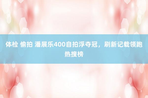 体检 偷拍 潘展乐400自拍浮夺冠，刷新记载领跑热搜榜