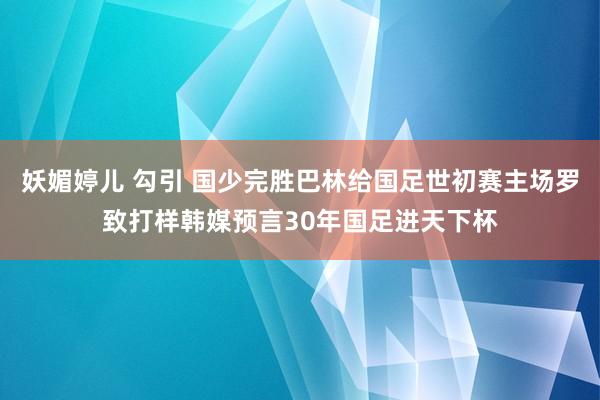 妖媚婷儿 勾引 国少完胜巴林给国足世初赛主场罗致打样韩媒预言30年国足进天下杯