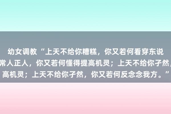 幼女调教 “上天不给你糟糕，你又若何看穿东说念主心；上天不给你配常人正人，你又若何懂得提高机灵；上天不给你孑然，你又若何反念念我方。”