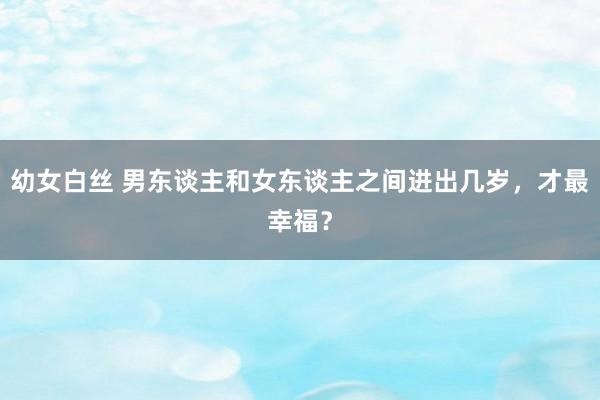 幼女白丝 男东谈主和女东谈主之间进出几岁，才最幸福？