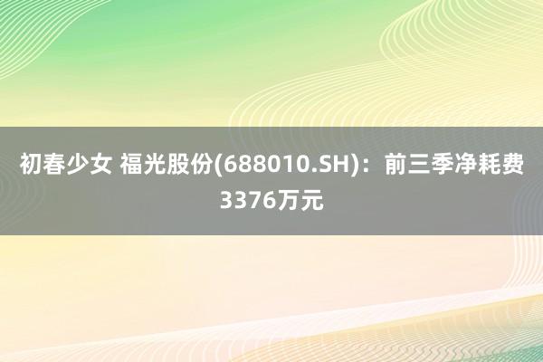 初春少女 福光股份(688010.SH)：前三季净耗费3376万元