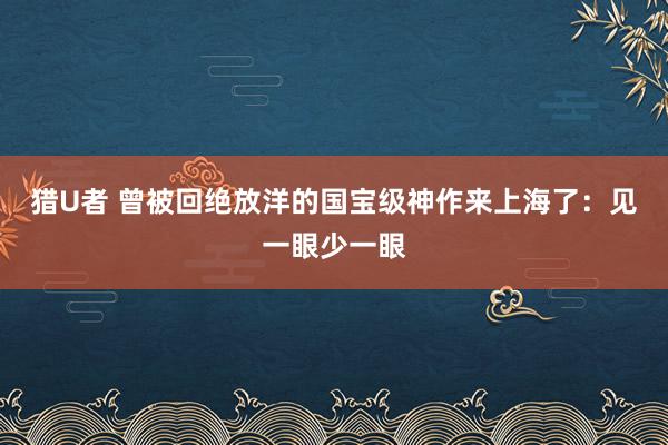 猎U者 曾被回绝放洋的国宝级神作来上海了：见一眼少一眼