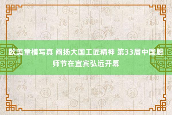 欧美童模写真 阐扬大国工匠精神 第33届中国厨师节在宜宾弘远开幕