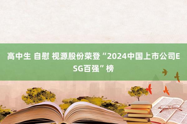 高中生 自慰 视源股份荣登“2024中国上市公司ESG百强”榜