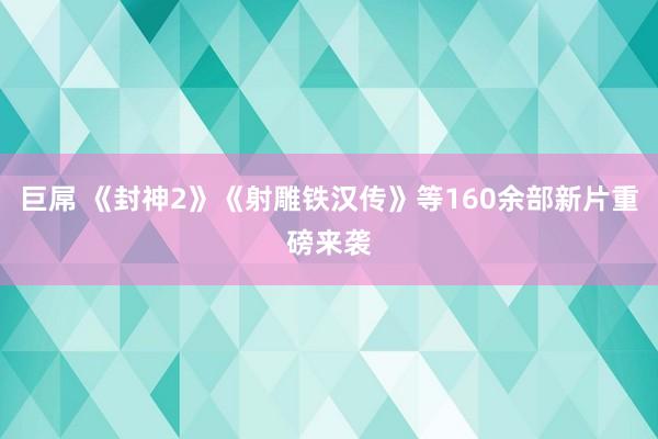 巨屌 《封神2》《射雕铁汉传》等160余部新片重磅来袭