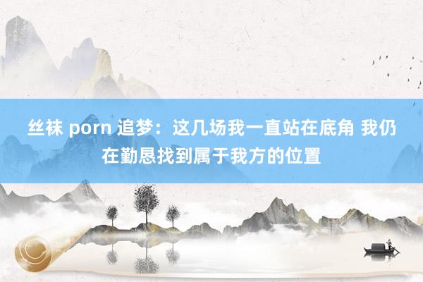 丝袜 porn 追梦：这几场我一直站在底角 我仍在勤恳找到属于我方的位置