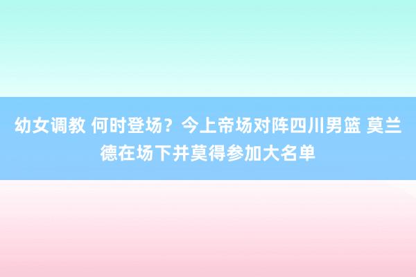 幼女调教 何时登场？今上帝场对阵四川男篮 莫兰德在场下并莫得参加大名单