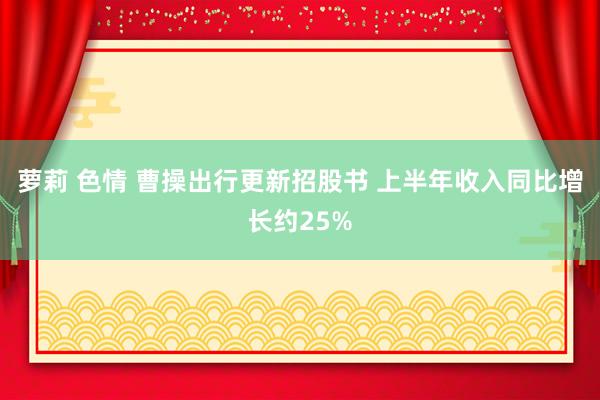 萝莉 色情 曹操出行更新招股书 上半年收入同比增长约25%