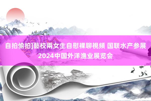 自拍偷拍]藝校兩女生自慰裸聊視頻 国联水产参展2024中国外洋渔业展览会