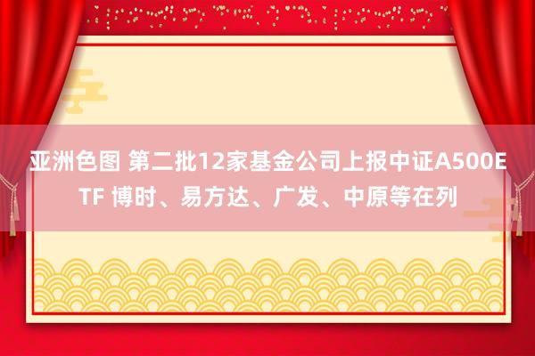 亚洲色图 第二批12家基金公司上报中证A500ETF 博时、易方达、广发、中原等在列