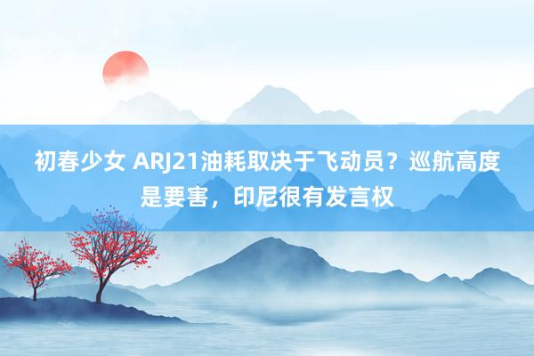 初春少女 ARJ21油耗取决于飞动员？巡航高度是要害，印尼很有发言权