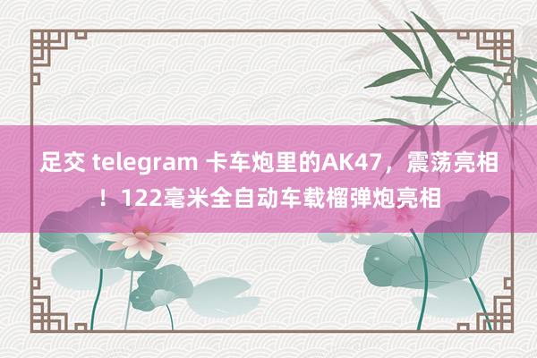 足交 telegram 卡车炮里的AK47，震荡亮相！122毫米全自动车载榴弹炮亮相