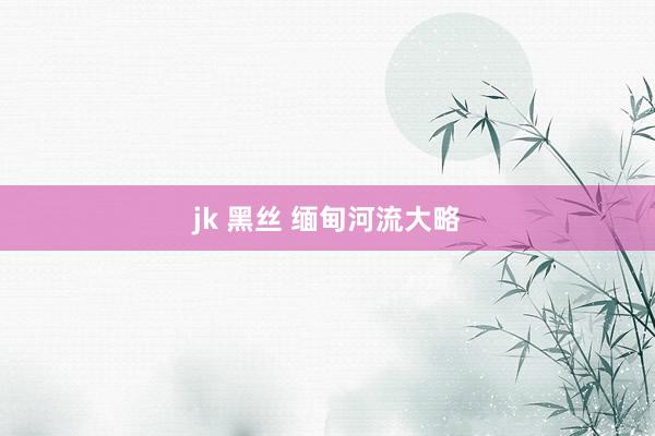 jk 黑丝 缅甸河流大略