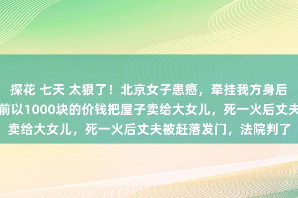 探花 七天 太狠了！北京女子患癌，牵挂我方身后丈夫再娶，便在死一火前以1000块的价钱把屋子卖给大女儿，死一火后丈夫被赶落发门，法院判了