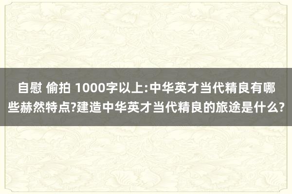 自慰 偷拍 1000字以上:中华英才当代精良有哪些赫然特点?建造中华英才当代精良的旅途是什么?