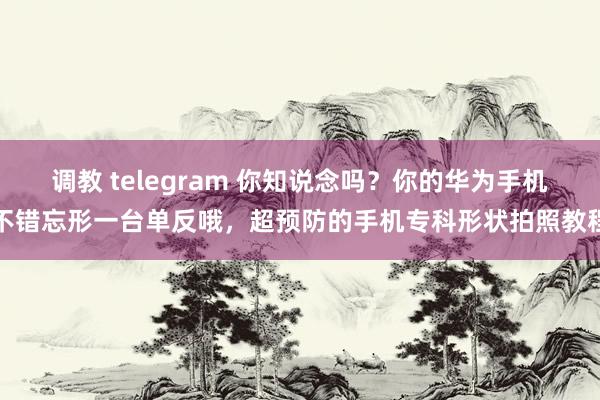 调教 telegram 你知说念吗？你的华为手机不错忘形一台单反哦，超预防的手机专科形状拍照教程