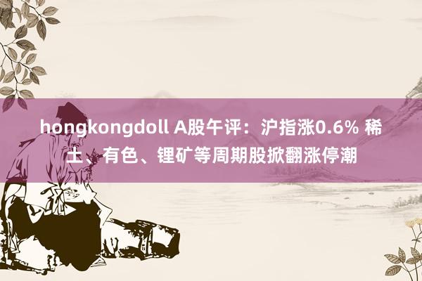 hongkongdoll A股午评：沪指涨0.6% 稀土、有色、锂矿等周期股掀翻涨停潮