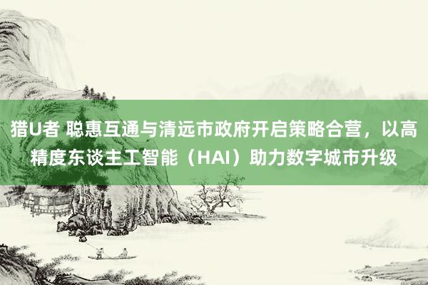 猎U者 聪惠互通与清远市政府开启策略合营，以高精度东谈主工智能（HAI）助力数字城市升级