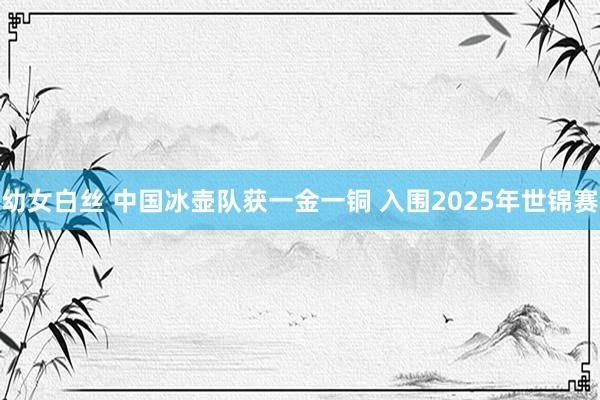 幼女白丝 中国冰壶队获一金一铜 入围2025年世锦赛