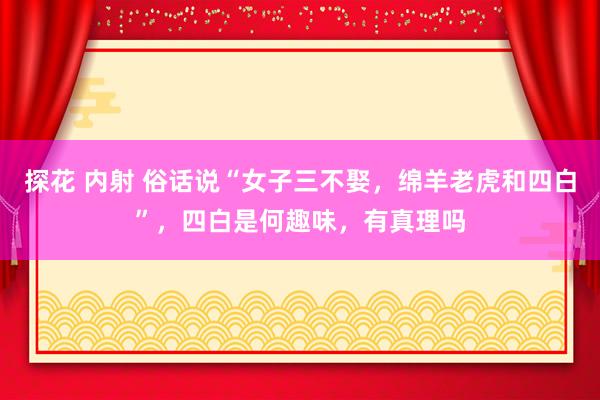 探花 内射 俗话说“女子三不娶，绵羊老虎和四白”，四白是何趣味，有真理吗