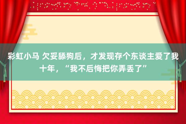 彩虹小马 欠妥舔狗后，才发现存个东谈主爱了我十年，“我不后悔把你弄丢了”