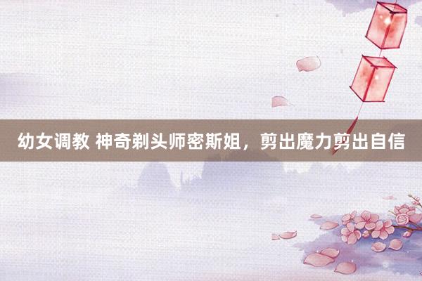 幼女调教 神奇剃头师密斯姐，剪出魔力剪出自信