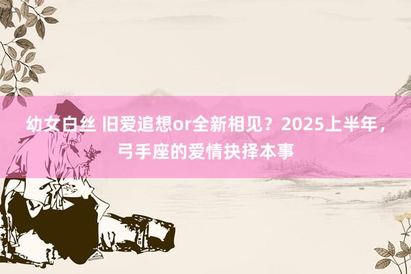 幼女白丝 旧爱追想or全新相见？2025上半年，弓手座的爱情抉择本事