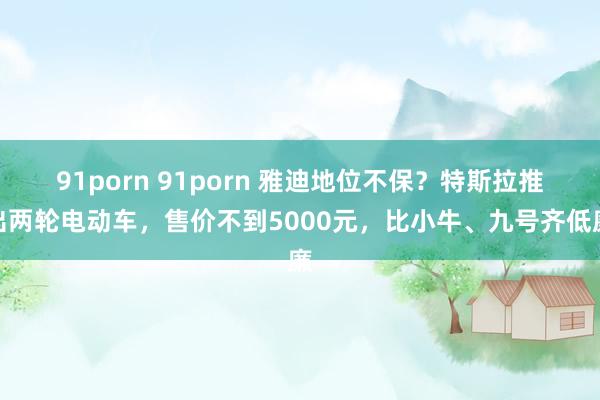 91porn 91porn 雅迪地位不保？特斯拉推出两轮电动车，售价不到5000元，比小牛、九号齐低廉