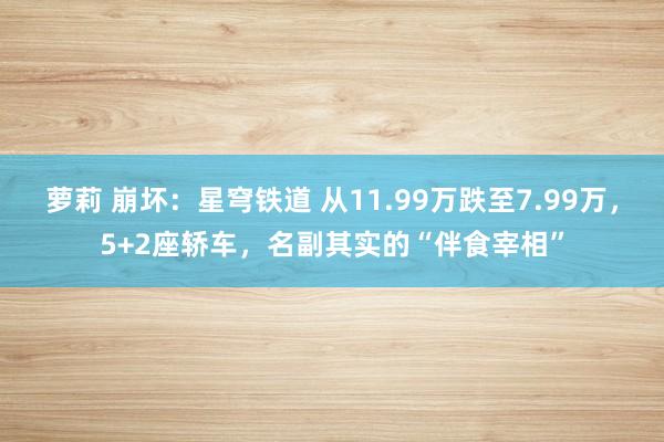 萝莉 崩坏：星穹铁道 从11.99万跌至7.99万，5+2座轿车，名副其实的“伴食宰相”